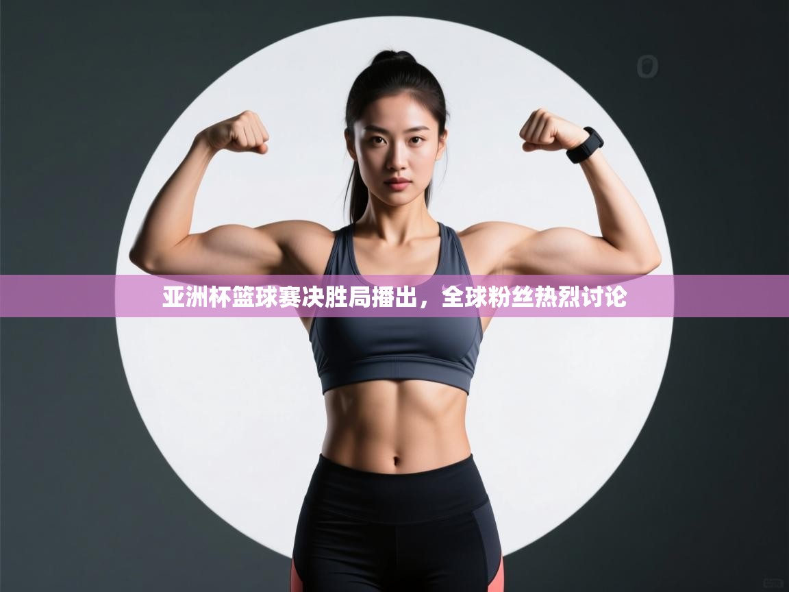 亚洲杯篮球赛决胜局播出，全球粉丝热烈讨论